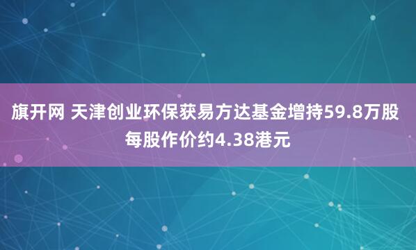 旗开网 天津创业环保获易方达基金增持59.8万股 每股作价约4.38港元