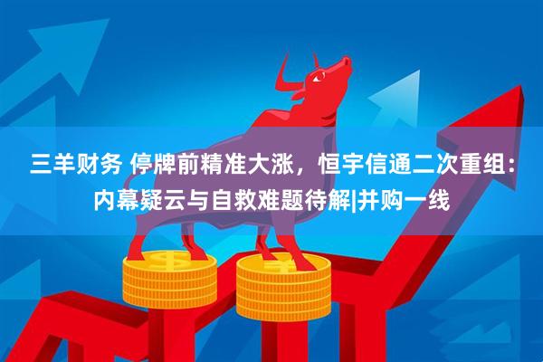 三羊财务 停牌前精准大涨,恒宇信通二次重组:内幕疑云与自救难题待解|并购一线