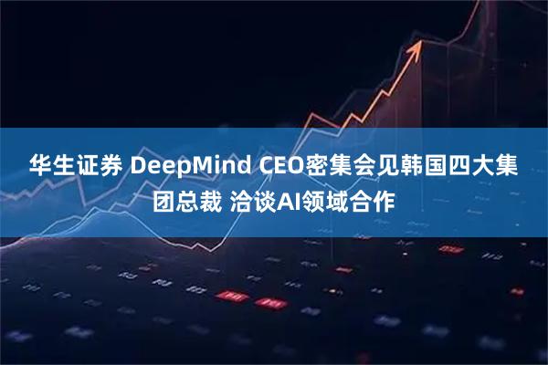 华生证券 DeepMind CEO密集会见韩国四大集团总裁 洽谈AI领域合作