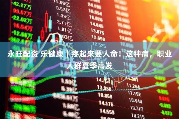 永旺配资 乐健康｜疼起来要人命！这种病，职业人群夏季高发