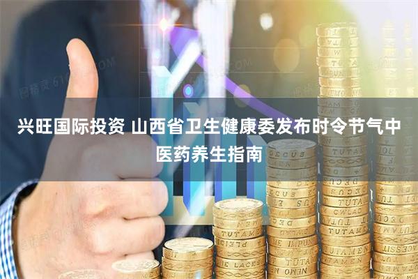 兴旺国际投资 山西省卫生健康委发布时令节气中医药养生指南