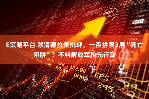 E策略平台 赖清德拉美挑衅，一夜拼凑3层“死亡陷阱”？不料解放军抢先行动