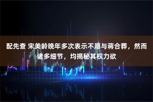 配先查 宋美龄晚年多次表示不愿与蒋合葬，然而诸多细节，均揭秘其权力欲